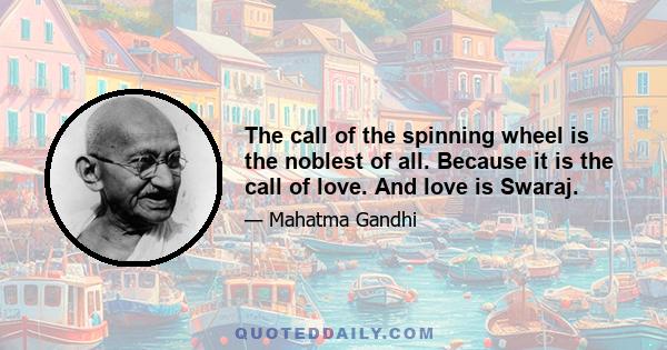 The call of the spinning wheel is the noblest of all. Because it is the call of love. And love is Swaraj.