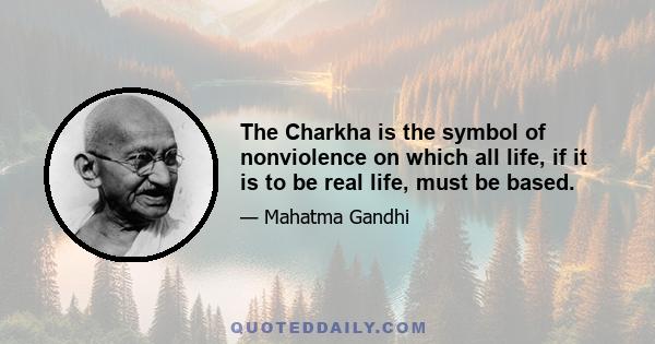 The Charkha is the symbol of nonviolence on which all life, if it is to be real life, must be based.