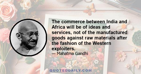 The commerce between India and Africa will be of ideas and services, not of the manufactured goods against raw materials after the fashion of the Western exploiters.