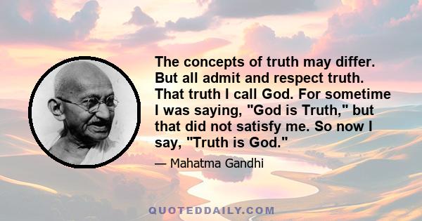 The concepts of truth may differ. But all admit and respect truth. That truth I call God. For sometime I was saying, God is Truth, but that did not satisfy me. So now I say, Truth is God.