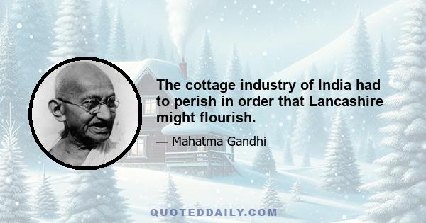 The cottage industry of India had to perish in order that Lancashire might flourish.