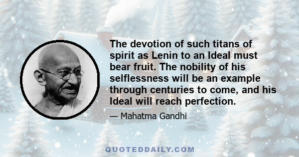 The devotion of such titans of spirit as Lenin to an Ideal must bear fruit. The nobility of his selflessness will be an example through centuries to come, and his Ideal will reach perfection.