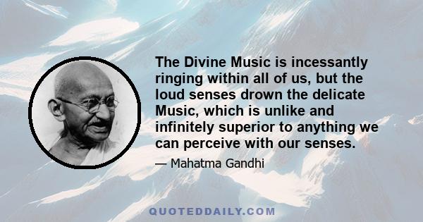 The Divine Music is incessantly ringing within all of us, but the loud senses drown the delicate Music, which is unlike and infinitely superior to anything we can perceive with our senses.