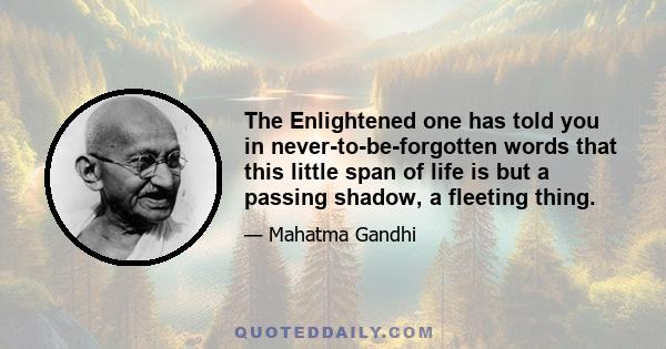 The Enlightened one has told you in never-to-be-forgotten words that this little span of life is but a passing shadow, a fleeting thing.