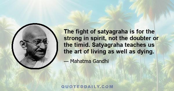 The fight of satyagraha is for the strong in spirit, not the doubter or the timid. Satyagraha teaches us the art of living as well as dying.