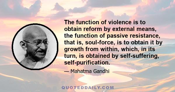 The function of violence is to obtain reform by external means, the function of passive resistance, that is, soul-force, is to obtain it by growth from within, which, in its turn, is obtained by self-suffering,