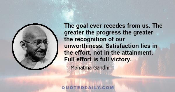 The goal ever recedes from us. The greater the progress the greater the recognition of our unworthiness. Satisfaction lies in the effort, not in the attainment. Full effort is full victory.