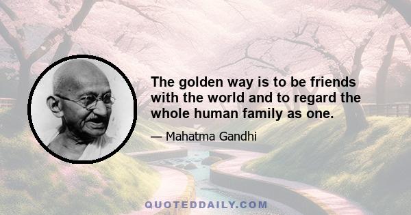 The golden way is to be friends with the world and to regard the whole human family as one.