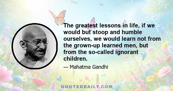 The greatest lessons in life, if we would but stoop and humble ourselves, we would learn not from the grown-up learned men, but from the so-called ignorant children.