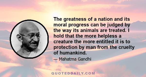 The greatness of a nation and its moral progress can be judged by the way its animals are treated. I hold that the more helpless a creature the more entitled it is to protection by man from the cruelty of humankind.