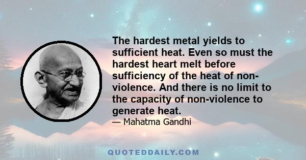 The hardest metal yields to sufficient heat. Even so must the hardest heart melt before sufficiency of the heat of non- violence. And there is no limit to the capacity of non-violence to generate heat.