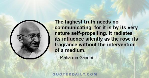 The highest truth needs no communicating, for it is by its very nature self-propelling. It radiates its influence silently as the rose its fragrance without the intervention of a medium.