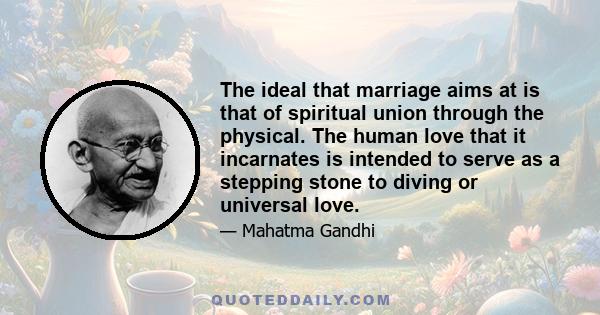 The ideal that marriage aims at is that of spiritual union through the physical. The human love that it incarnates is intended to serve as a stepping stone to diving or universal love.