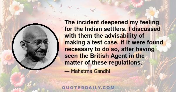 The incident deepened my feeling for the Indian settlers. I discussed with them the advisability of making a test case, if it were found necessary to do so, after having seen the British Agent in the matter of these