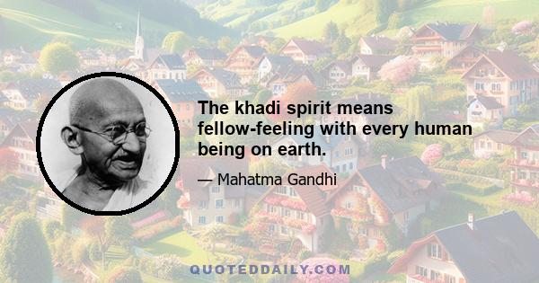 The khadi spirit means fellow-feeling with every human being on earth.