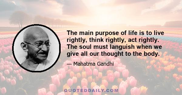 The main purpose of life is to live rightly, think rightly, act rightly. The soul must languish when we give all our thought to the body.