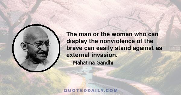 The man or the woman who can display the nonviolence of the brave can easily stand against as external invasion.