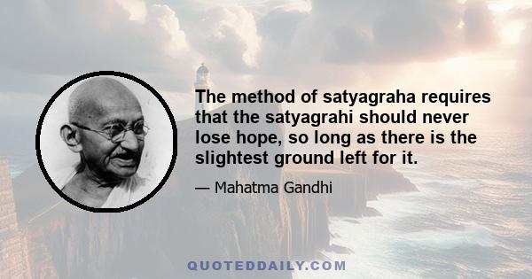 The method of satyagraha requires that the satyagrahi should never lose hope, so long as there is the slightest ground left for it.