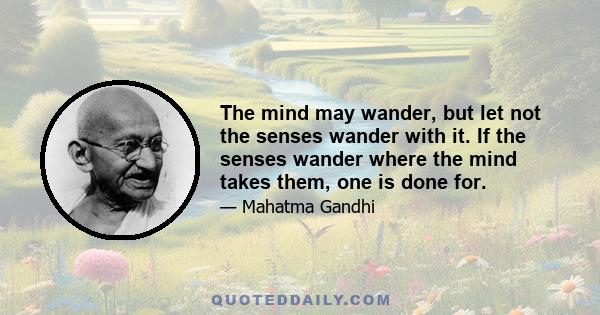 The mind may wander, but let not the senses wander with it. If the senses wander where the mind takes them, one is done for.