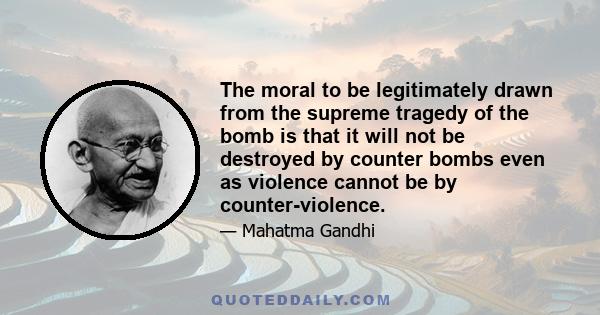 The moral to be legitimately drawn from the supreme tragedy of the bomb is that it will not be destroyed by counter bombs even as violence cannot be by counter-violence.