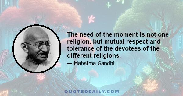 The need of the moment is not one religion, but mutual respect and tolerance of the devotees of the different religions.