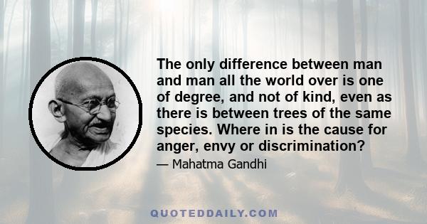 The only difference between man and man all the world over is one of degree, and not of kind, even as there is between trees of the same species. Where in is the cause for anger, envy or discrimination?