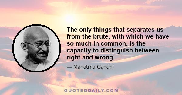 The only things that separates us from the brute, with which we have so much in common, is the capacity to distinguish between right and wrong.