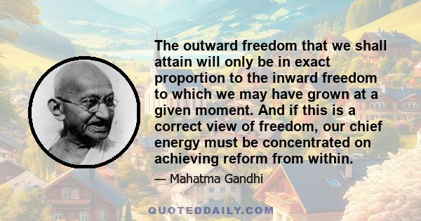 The outward freedom that we shall attain will only be in exact proportion to the inward freedom to which we may have grown at a given moment. And if this is a correct view of freedom, our chief energy must be