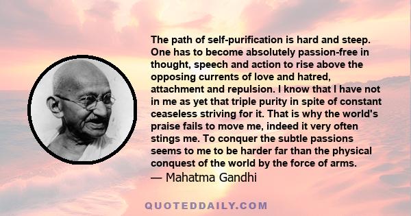 The path of self-purification is hard and steep. One has to become absolutely passion-free in thought, speech and action to rise above the opposing currents of love and hatred, attachment and repulsion. I know that I