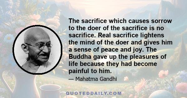 The sacrifice which causes sorrow to the doer of the sacrifice is no sacrifice. Real sacrifice lightens the mind of the doer and gives him a sense of peace and joy. The Buddha gave up the pleasures of life because they