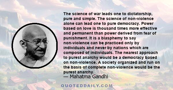 The science of war leads one to dictatorship, pure and simple. The science of non-violence alone can lead one to pure democracy. Power based on love is thousand times more effective and permanent than power derived from 