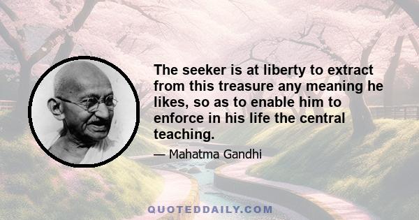 The seeker is at liberty to extract from this treasure any meaning he likes, so as to enable him to enforce in his life the central teaching.