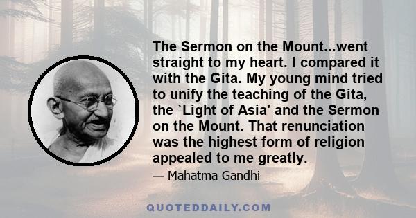 The Sermon on the Mount...went straight to my heart. I compared it with the Gita. My young mind tried to unify the teaching of the Gita, the `Light of Asia' and the Sermon on the Mount. That renunciation was the highest 