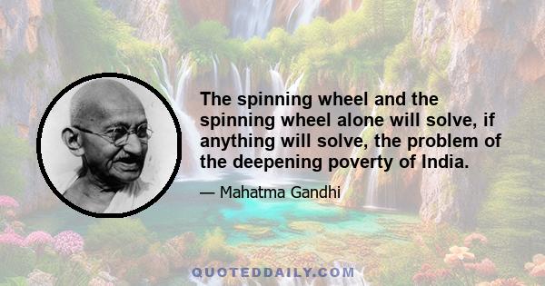 The spinning wheel and the spinning wheel alone will solve, if anything will solve, the problem of the deepening poverty of India.