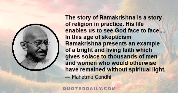 The story of Ramakrishna is a story of religion in practice. His life enables us to see God face to face.... In this age of skepticism Ramakrishna presents an example of a bright and living faith which gives solace to