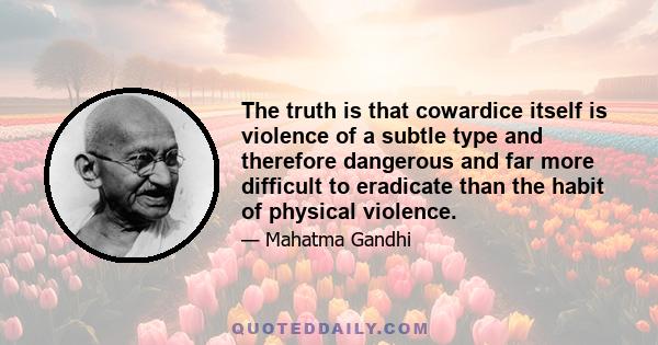 The truth is that cowardice itself is violence of a subtle type and therefore dangerous and far more difficult to eradicate than the habit of physical violence.