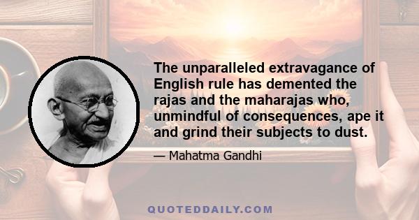 The unparalleled extravagance of English rule has demented the rajas and the maharajas who, unmindful of consequences, ape it and grind their subjects to dust.