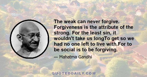 The weak can never forgive. Forgiveness is the attribute of the strong. For the least sin, it wouldn't take us longTo get so we had no one left to live with.For to be social is to be forgiving.