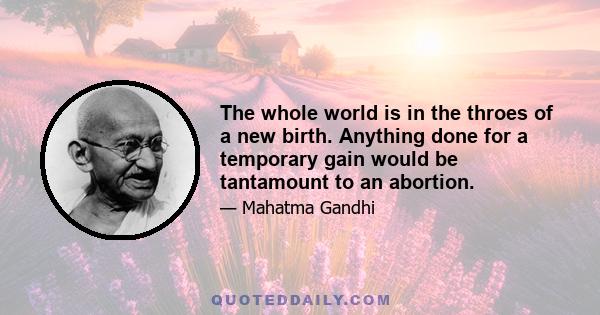 The whole world is in the throes of a new birth. Anything done for a temporary gain would be tantamount to an abortion.