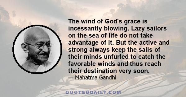 The wind of God's grace is incessantly blowing. Lazy sailors on the sea of life do not take advantage of it. But the active and strong always keep the sails of their minds unfurled to catch the favorable winds and thus