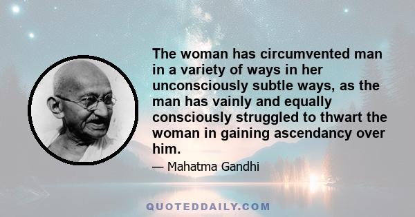 The woman has circumvented man in a variety of ways in her unconsciously subtle ways, as the man has vainly and equally consciously struggled to thwart the woman in gaining ascendancy over him.