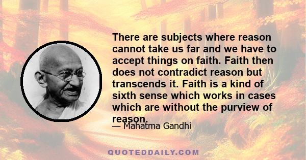 There are subjects where reason cannot take us far and we have to accept things on faith. Faith then does not contradict reason but transcends it. Faith is a kind of sixth sense which works in cases which are without