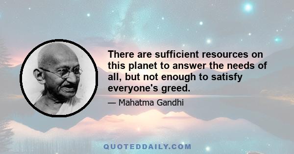 There are sufficient resources on this planet to answer the needs of all, but not enough to satisfy everyone's greed.