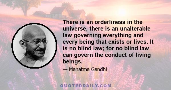 There is an orderliness in the universe, there is an unalterable law governing everything and every being that exists or lives. It is no blind law; for no blind law can govern the conduct of living beings.