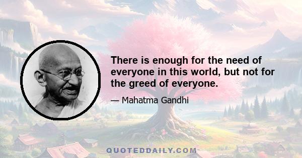 There is enough for the need of everyone in this world, but not for the greed of everyone.