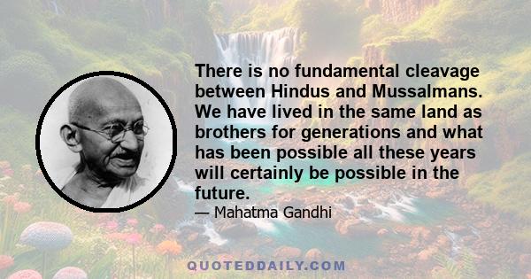 There is no fundamental cleavage between Hindus and Mussalmans. We have lived in the same land as brothers for generations and what has been possible all these years will certainly be possible in the future.