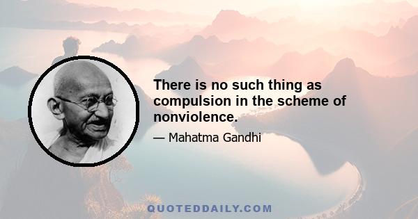 There is no such thing as compulsion in the scheme of nonviolence.