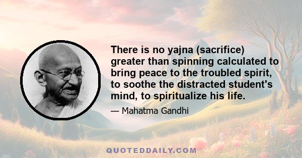 There is no yajna (sacrifice) greater than spinning calculated to bring peace to the troubled spirit, to soothe the distracted student's mind, to spiritualize his life.