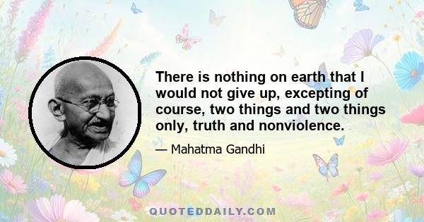 There is nothing on earth that I would not give up, excepting of course, two things and two things only, truth and nonviolence.