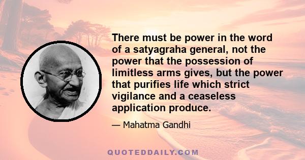 There must be power in the word of a satyagraha general, not the power that the possession of limitless arms gives, but the power that purifies life which strict vigilance and a ceaseless application produce.